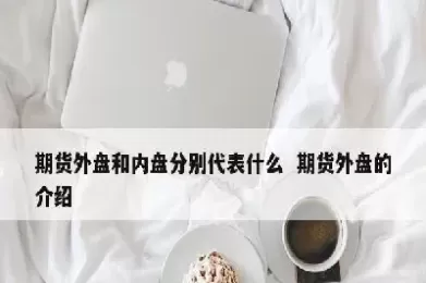 期货的外盘和内盘在哪里看(期货的外盘和内盘在哪里看交易量)_期货直播_第1张_青花期货直播间 期货的外盘和内盘在哪里看(期货的外盘和内盘在哪里看交易量)_https://qh.ynbygsw.com_期货直播_第1张