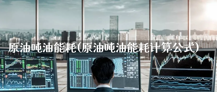 原油吨油能耗(原油吨油能耗计算公式)_期货喊单_第1张_青花期货直播间 原油吨油能耗(原油吨油能耗计算公式)_https://qh.ynbygsw.com_期货喊单_第1张