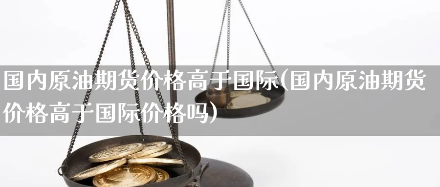 国内原油期货价格高于国际(国内原油期货价格高于国际价格吗)_国际期货_第1张_青花期货直播间 国内原油期货价格高于国际(国内原油期货价格高于国际价格吗)_https://qh.ynbygsw.com_国际期货_第1张