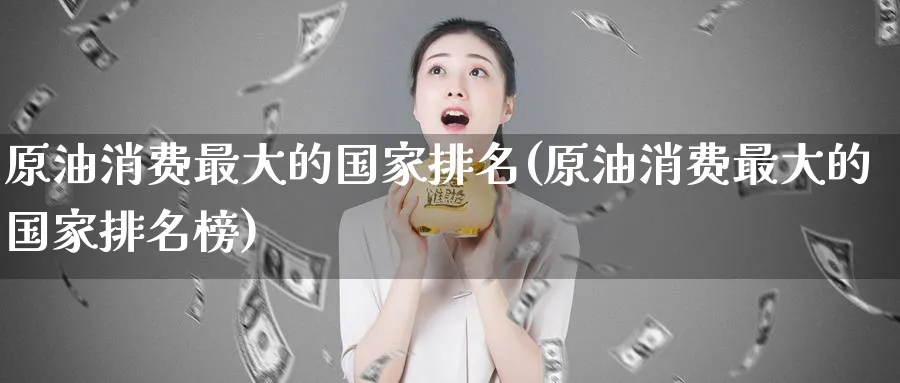 原油消费最大的国家排名(原油消费最大的国家排名榜)_https://qh.ynbygsw.com_国际期货_第1张
