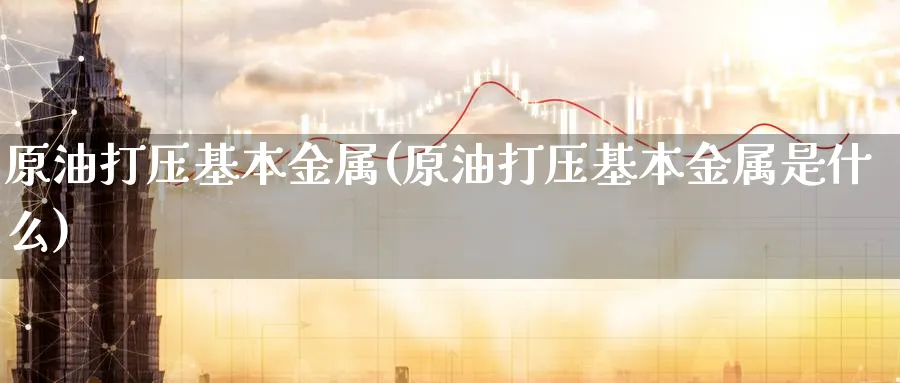 原油打压基本金属(原油打压基本金属是什么)_期货交易_第1张_青花期货直播间 原油打压基本金属(原油打压基本金属是什么)_https://qh.ynbygsw.com_期货交易_第1张