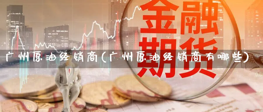 广州原油经销商(广州原油经销商有哪些)_国际期货_第1张_青花期货直播间 广州原油经销商(广州原油经销商有哪些)_https://qh.ynbygsw.com_国际期货_第1张
