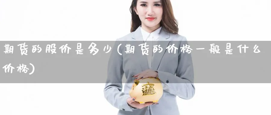 期货的股价是多少(期货的价格一般是什么价格)_期货喊单_第1张_青花期货直播间 期货的股价是多少(期货的价格一般是什么价格)_https://qh.ynbygsw.com_期货喊单_第1张