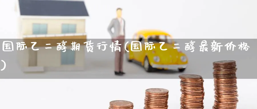 国际乙二醇期货行情(国际乙二醇最新价格)_国际期货_第1张_青花期货直播间 国际乙二醇期货行情(国际乙二醇最新价格)_https://qh.ynbygsw.com_国际期货_第1张