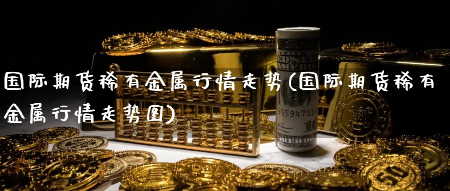 国际期货稀有金属行情走势(国际期货稀有金属行情走势图)_期货直播_第1张_青花期货直播间 国际期货稀有金属行情走势(国际期货稀有金属行情走势图)_https://qh.ynbygsw.com_期货直播_第1张