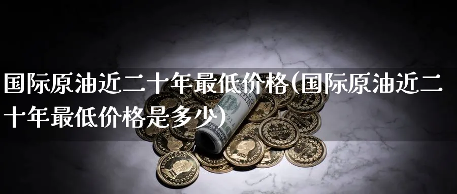 国际原油近二十年最低价格(国际原油近二十年最低价格是多少)_财金知识_第1张_青花期货直播间 国际原油近二十年最低价格(国际原油近二十年最低价格是多少)_https://qh.ynbygsw.com_财金知识_第1张
