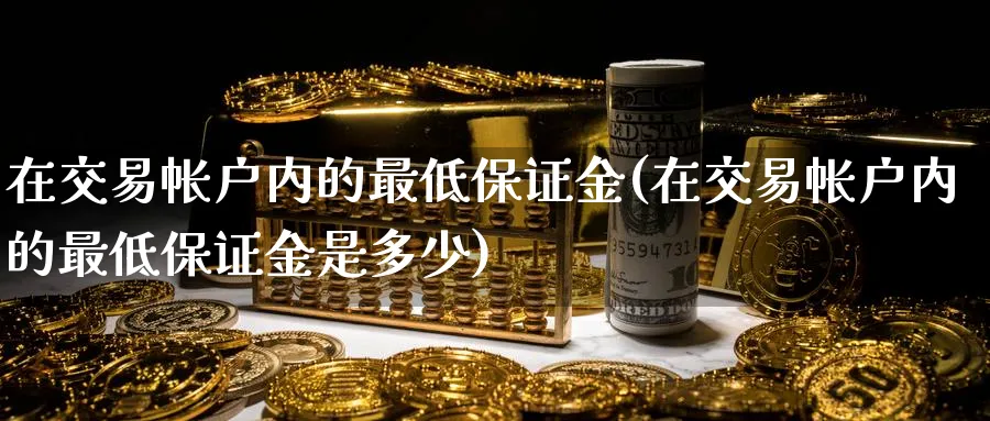 在交易帐户内的最低保证金(在交易帐户内的最低保证金是多少)_财金百科_第1张_青花期货直播间 在交易帐户内的最低保证金(在交易帐户内的最低保证金是多少)_https://qh.ynbygsw.com_财金百科_第1张
