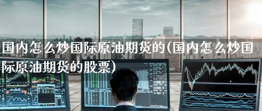 国内怎么炒国际原油期货的(国内怎么炒国际原油期货的股票)_期货交易_第1张_青花期货直播间 国内怎么炒国际原油期货的(国内怎么炒国际原油期货的股票)_https://qh.ynbygsw.com_期货交易_第1张