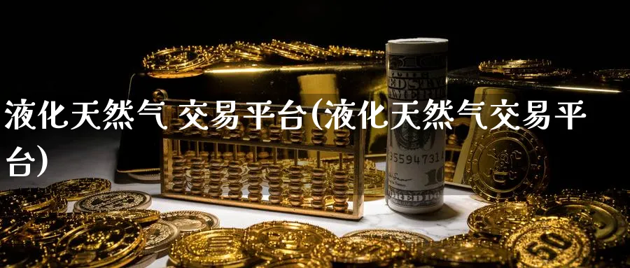 液化天然气 交易平台(液化天然气交易平台)_财金知识_第1张_青花期货直播间 液化天然气 交易平台(液化天然气交易平台)_https://qh.ynbygsw.com_财金知识_第1张