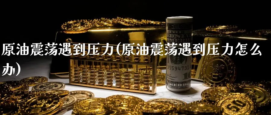 原油震荡遇到压力(原油震荡遇到压力怎么办)_期货交易_第1张_青花期货直播间 原油震荡遇到压力(原油震荡遇到压力怎么办)_https://qh.ynbygsw.com_期货交易_第1张