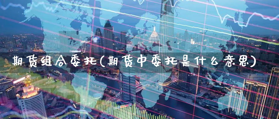 期货组合委托(期货中委托是什么意思)_期货直播_第1张_青花期货直播间 期货组合委托(期货中委托是什么意思)_https://qh.ynbygsw.com_期货直播_第1张