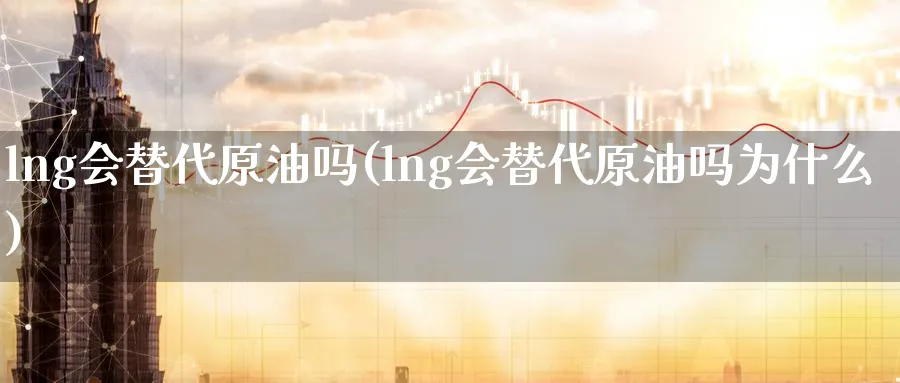 lng会替代原油吗(lng会替代原油吗为什么)_期货直播_第1张_青花期货直播间 lng会替代原油吗(lng会替代原油吗为什么)_https://qh.ynbygsw.com_期货直播_第1张