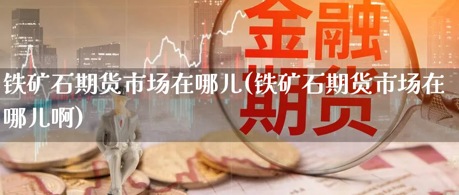 铁矿石期货市场在哪儿(铁矿石期货市场在哪儿啊)_期货交易_第1张_青花期货直播间 铁矿石期货市场在哪儿(铁矿石期货市场在哪儿啊)_https://qh.ynbygsw.com_期货交易_第1张