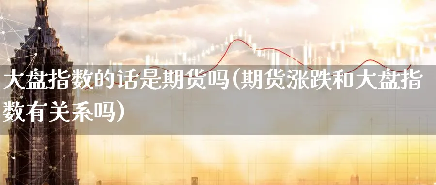 大盘指数的话是期货吗(期货涨跌和大盘指数有关系吗)_https://qh.ynbygsw.com_期货喊单_第1张