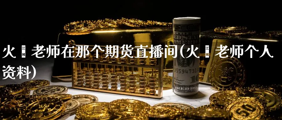 火焱老师在那个期货直播间(火焱老师个人资料)_国际期货_第1张_青花期货直播间 火焱老师在那个期货直播间(火焱老师个人资料)_https://qh.ynbygsw.com_国际期货_第1张