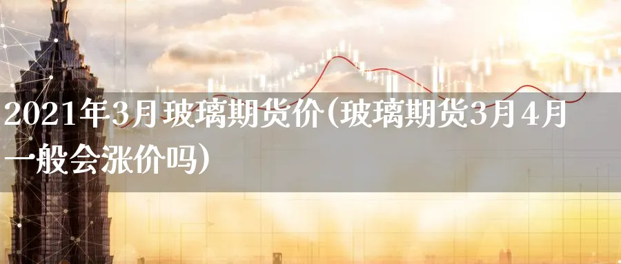 2021年3月玻璃期货价(玻璃期货3月4月一般会涨价吗)_期货直播_第1张_青花期货直播间 2021年3月玻璃期货价(玻璃期货3月4月一般会涨价吗)_https://qh.ynbygsw.com_期货直播_第1张
