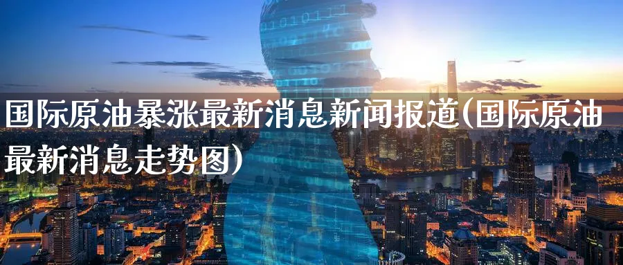 国际原油暴涨最新消息新闻报道(国际原油最新消息走势图)_期货直播_第1张_青花期货直播间 国际原油暴涨最新消息新闻报道(国际原油最新消息走势图)_https://qh.ynbygsw.com_期货直播_第1张