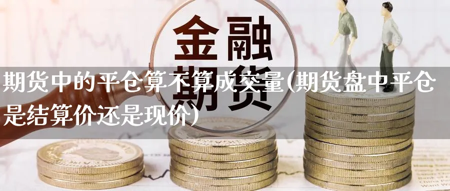 期货中的平仓算不算成交量(期货盘中平仓是结算价还是现价)_国际期货_第1张_青花期货直播间 期货中的平仓算不算成交量(期货盘中平仓是结算价还是现价)_https://qh.ynbygsw.com_国际期货_第1张