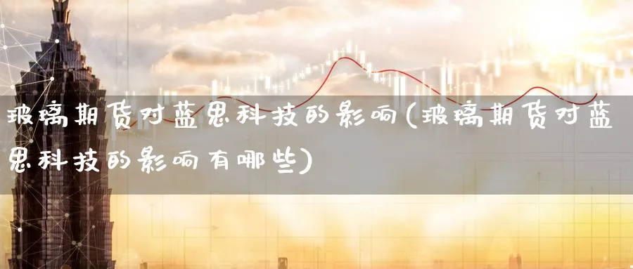玻璃期货对蓝思科技的影响(玻璃期货对蓝思科技的影响有哪些)_期货交易_第1张_青花期货直播间 玻璃期货对蓝思科技的影响(玻璃期货对蓝思科技的影响有哪些)_https://qh.ynbygsw.com_期货交易_第1张