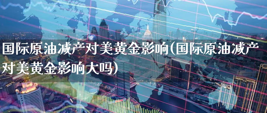 国际原油减产对美黄金影响(国际原油减产对美黄金影响大吗)_期货交易_第1张_青花期货直播间 国际原油减产对美黄金影响(国际原油减产对美黄金影响大吗)_https://qh.ynbygsw.com_期货交易_第1张