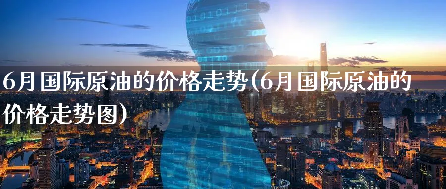 6月国际原油的价格走势(6月国际原油的价格走势图)_https://qh.ynbygsw.com_期货交易_第1张