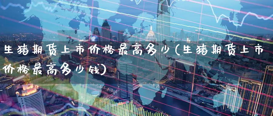 生猪期货上市价格最高多少(生猪期货上市价格最高多少钱)_期货喊单_第1张_青花期货直播间 生猪期货上市价格最高多少(生猪期货上市价格最高多少钱)_https://qh.ynbygsw.com_期货喊单_第1张