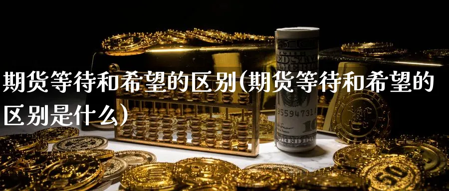期货等待和希望的区别(期货等待和希望的区别是什么)_期货直播_第1张_青花期货直播间 期货等待和希望的区别(期货等待和希望的区别是什么)_https://qh.ynbygsw.com_期货直播_第1张