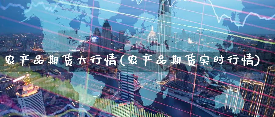 农产品期货大行情(农产品期货实时行情)_国际期货_第1张_青花期货直播间 农产品期货大行情(农产品期货实时行情)_https://qh.ynbygsw.com_国际期货_第1张