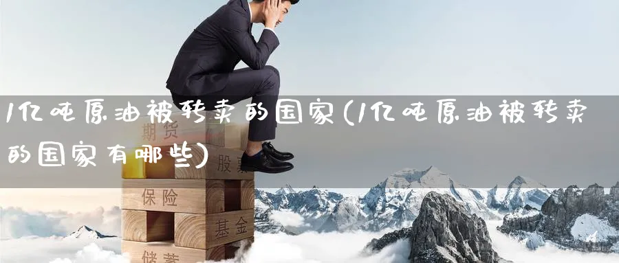 1亿吨原油被转卖的国家(1亿吨原油被转卖的国家有哪些)_财金百科_第1张_青花期货直播间 1亿吨原油被转卖的国家(1亿吨原油被转卖的国家有哪些)_https://qh.ynbygsw.com_财金百科_第1张