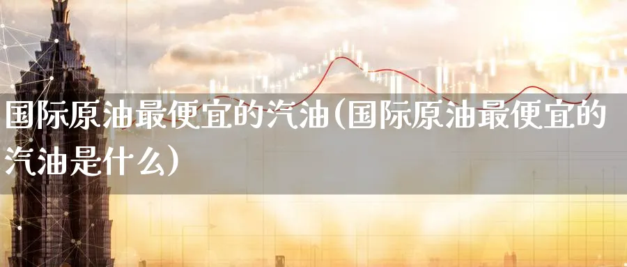 国际原油最便宜的汽油(国际原油最便宜的汽油是什么)_期货直播_第1张_青花期货直播间 国际原油最便宜的汽油(国际原油最便宜的汽油是什么)_https://qh.ynbygsw.com_期货直播_第1张