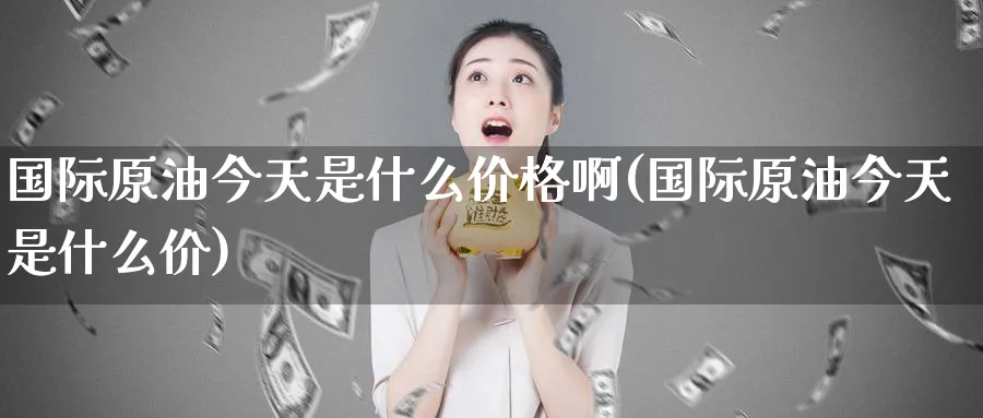 国际原油今天是什么价格啊(国际原油今天是什么价)_https://qh.ynbygsw.com_期货直播_第1张