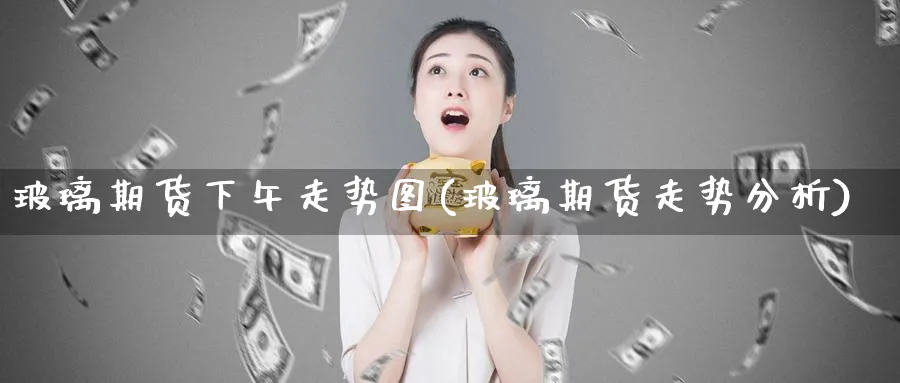玻璃期货下午走势图(玻璃期货走势分析)_财金知识_第1张_青花期货直播间 玻璃期货下午走势图(玻璃期货走势分析)_https://qh.ynbygsw.com_财金知识_第1张