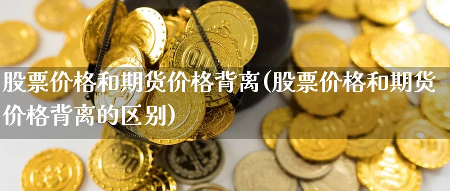股票价格和期货价格背离(股票价格和期货价格背离的区别)_期货喊单_第1张_青花期货直播间 股票价格和期货价格背离(股票价格和期货价格背离的区别)_https://qh.ynbygsw.com_期货喊单_第1张