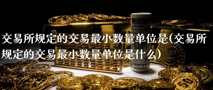 交易所规定的交易最小数量单位是(交易所规定的交易最小数量单位是什么)_https://qh.ynbygsw.com_期货交易_第1张