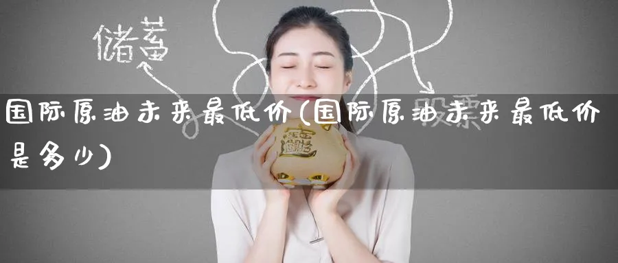 国际原油未来最低价(国际原油未来最低价是多少)_期货直播_第1张_青花期货直播间 国际原油未来最低价(国际原油未来最低价是多少)_https://qh.ynbygsw.com_期货直播_第1张