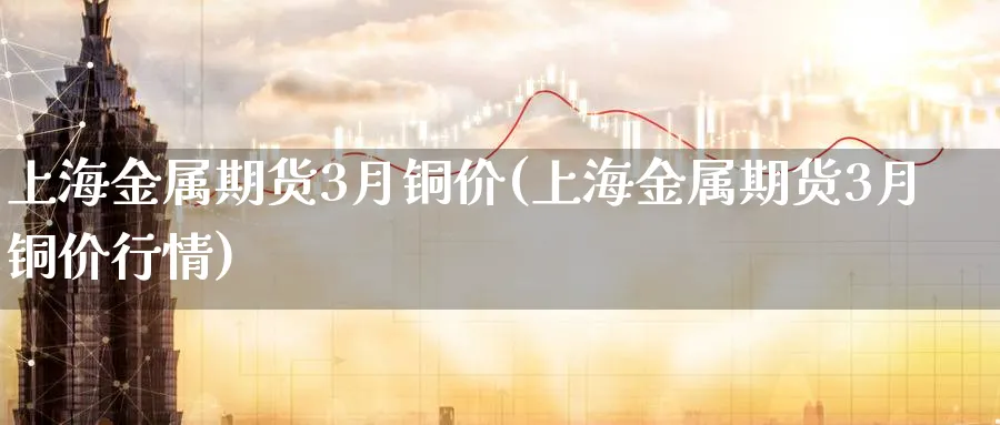 上海金属期货3月铜价(上海金属期货3月铜价行情)_期货交易_第1张_青花期货直播间 上海金属期货3月铜价(上海金属期货3月铜价行情)_https://qh.ynbygsw.com_期货交易_第1张