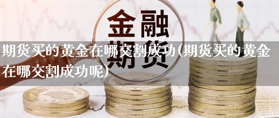 期货买的黄金在哪交割成功(期货买的黄金在哪交割成功呢)_期货交易_第1张_青花期货直播间 期货买的黄金在哪交割成功(期货买的黄金在哪交割成功呢)_https://qh.ynbygsw.com_期货交易_第1张
