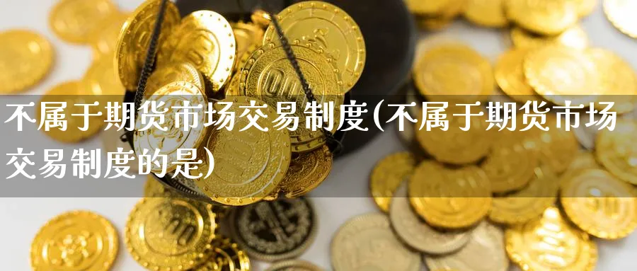 不属于期货市场交易制度(不属于期货市场交易制度的是)_财金百科_第1张_青花期货直播间 不属于期货市场交易制度(不属于期货市场交易制度的是)_https://qh.ynbygsw.com_财金百科_第1张
