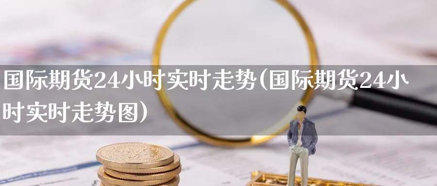 国际期货24小时实时走势(国际期货24小时实时走势图)_国际期货_第1张_青花期货直播间 国际期货24小时实时走势(国际期货24小时实时走势图)_https://qh.ynbygsw.com_国际期货_第1张