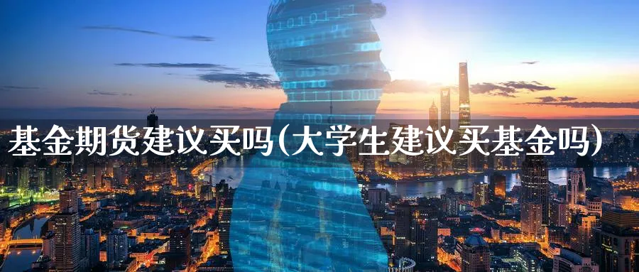 基金期货建议买吗(大学生建议买基金吗)_https://qh.ynbygsw.com_期货直播_第1张
