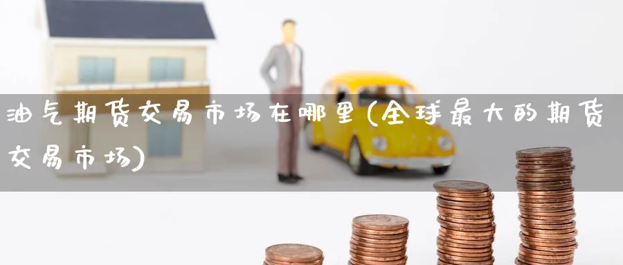 油气期货交易市场在哪里(全球最大的期货交易市场)_期货喊单_第1张_青花期货直播间 油气期货交易市场在哪里(全球最大的期货交易市场)_https://qh.ynbygsw.com_期货喊单_第1张