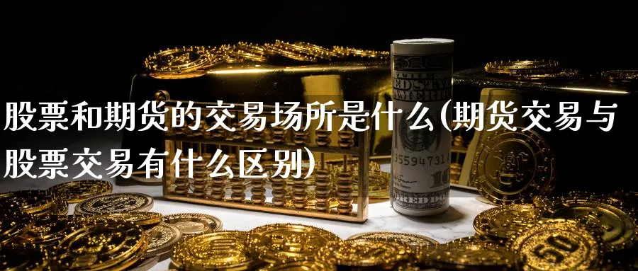 股票和期货的交易场所是什么(期货交易与股票交易有什么区别)_财金知识_第1张_青花期货直播间 股票和期货的交易场所是什么(期货交易与股票交易有什么区别)_https://qh.ynbygsw.com_财金知识_第1张