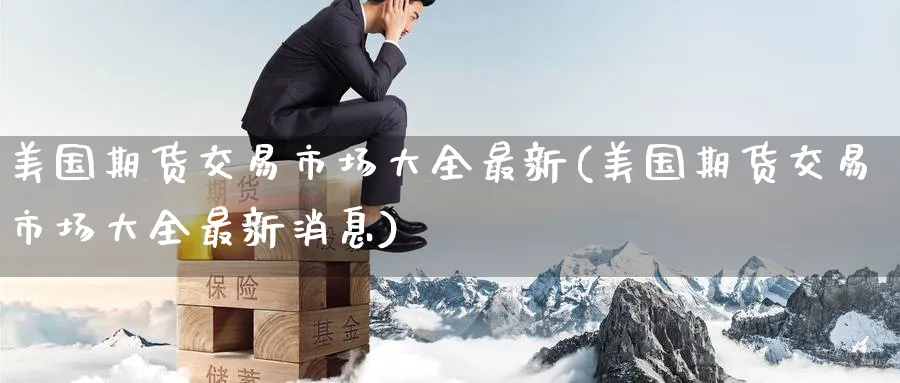 美国期货交易市场大全最新(美国期货交易市场大全最新消息)_期货交易_第1张_青花期货直播间 美国期货交易市场大全最新(美国期货交易市场大全最新消息)_https://qh.ynbygsw.com_期货交易_第1张