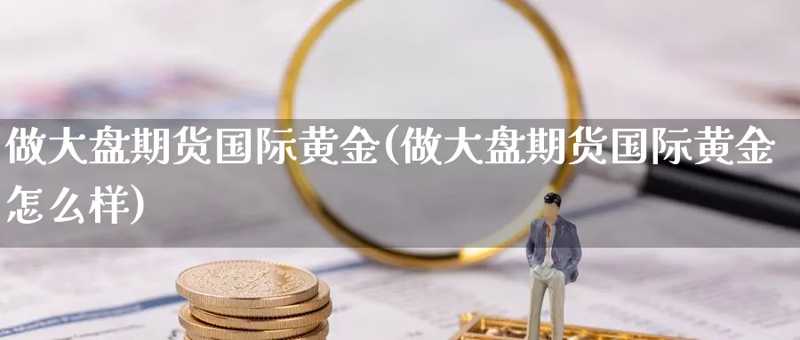 做大盘期货国际黄金(做大盘期货国际黄金怎么样)_财金百科_第1张_青花期货直播间 做大盘期货国际黄金(做大盘期货国际黄金怎么样)_https://qh.ynbygsw.com_财金百科_第1张