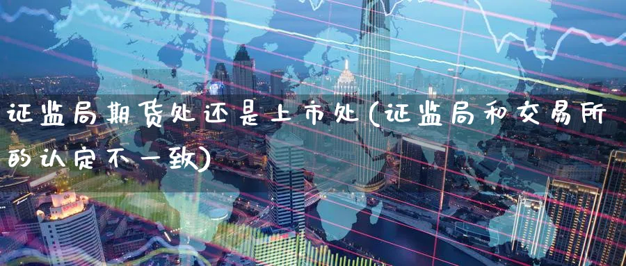 证监局期货处还是上市处(证监局和交易所的认定不一致)_财金知识_第1张_青花期货直播间 证监局期货处还是上市处(证监局和交易所的认定不一致)_https://qh.ynbygsw.com_财金知识_第1张