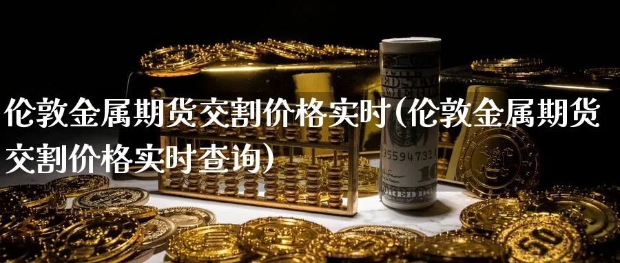 伦敦金属期货交割价格实时(伦敦金属期货交割价格实时查询)_期货喊单_第1张_青花期货直播间 伦敦金属期货交割价格实时(伦敦金属期货交割价格实时查询)_https://qh.ynbygsw.com_期货喊单_第1张