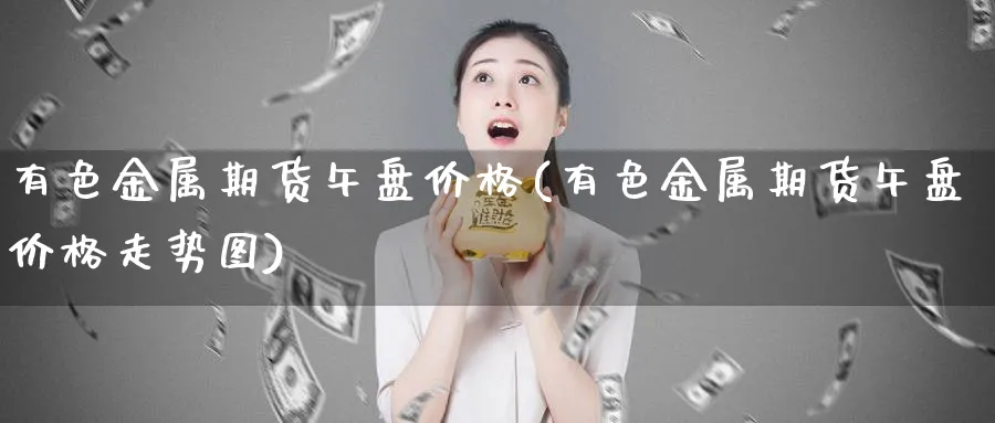 有色金属期货午盘价格(有色金属期货午盘价格走势图)_https://qh.ynbygsw.com_财金知识_第1张