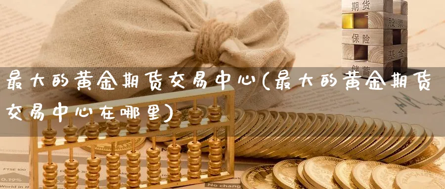 最大的黄金期货交易中心(最大的黄金期货交易中心在哪里)_期货直播_第1张_青花期货直播间 最大的黄金期货交易中心(最大的黄金期货交易中心在哪里)_https://qh.ynbygsw.com_期货直播_第1张