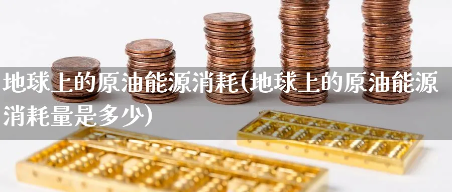 地球上的原油能源消耗(地球上的原油能源消耗量是多少)_财金百科_第1张_青花期货直播间 地球上的原油能源消耗(地球上的原油能源消耗量是多少)_https://qh.ynbygsw.com_财金百科_第1张