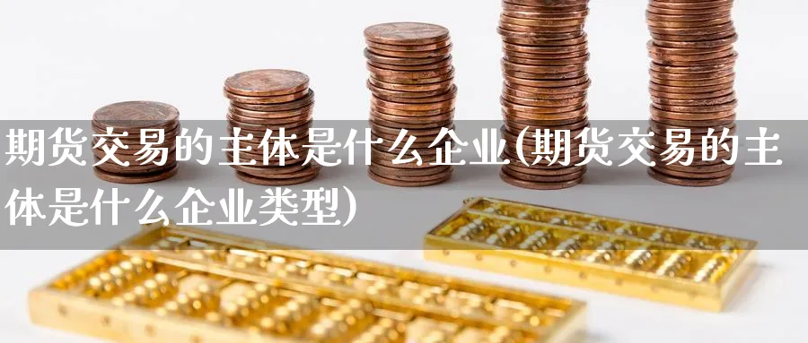 期货交易的主体是什么企业(期货交易的主体是什么企业类型)_财金知识_第1张_青花期货直播间 期货交易的主体是什么企业(期货交易的主体是什么企业类型)_https://qh.ynbygsw.com_财金知识_第1张